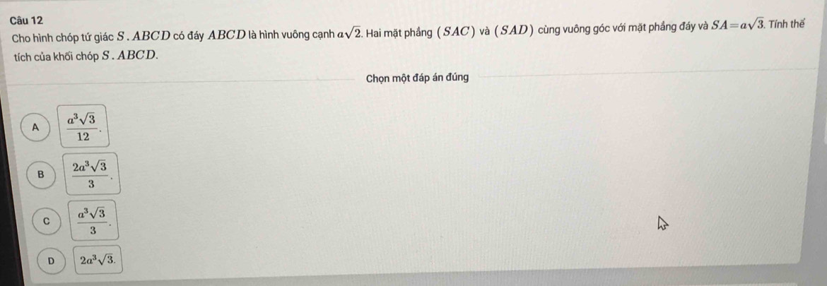 SA=asqrt(3) Tính thể
Cho hình chóp tứ giác S . ABCD có đáy ABCD là hình vuông cạnh asqrt(2). Hai mặt phầng (SAC) và (SAD) cùng vuông góc với mặt phẳng đáy và
tích của khối chóp S . ABCD.
Chọn một đáp án đúng
A  a^3sqrt(3)/12 .
B  2a^3sqrt(3)/3 .
C  a^3sqrt(3)/3 .
D 2a^3sqrt(3).