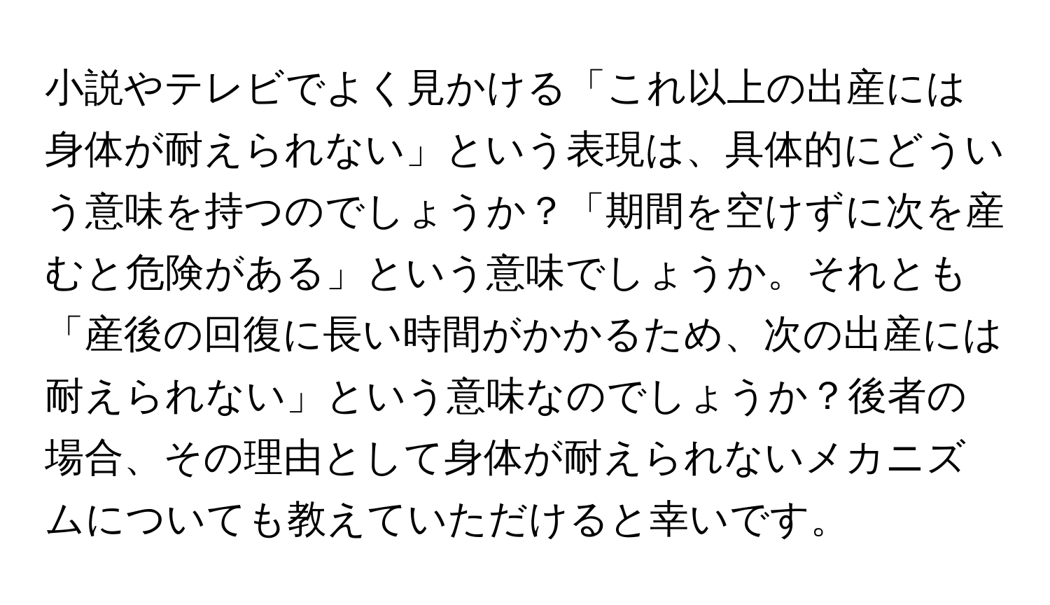 小説やテレビでよく見かける「これ以上の出産には身体が耐えられない」という表現は、具体的にどういう意味を持つのでしょうか？「期間を空けずに次を産むと危険がある」という意味でしょうか。それとも「産後の回復に長い時間がかかるため、次の出産には耐えられない」という意味なのでしょうか？後者の場合、その理由として身体が耐えられないメカニズムについても教えていただけると幸いです。