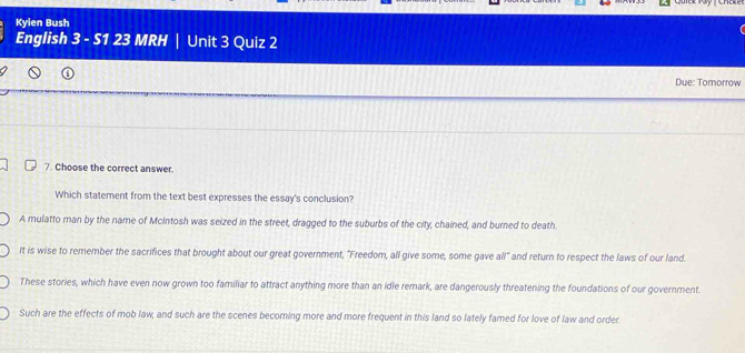 Kyien Bush
English 3 - S1 23 MRH | Unit 3 Quiz 2
Due: Tomorrow
7. Choose the correct answer.
Which statement from the text best expresses the essay's conclusion?
A mulatto man by the name of McIntosh was seized in the street, dragged to the suburbs of the city, chained, and burned to death.
It is wise to remember the sacrifices that brought about our great government, "Freedom, all give some, some gave all" and return to respect the laws of our land.
These stories, which have even now grown too familiar to attract anything more than an idle remark, are dangerously threatening the foundations of our government.
Such are the effects of mob law; and such are the scenes becoming more and more frequent in this land so lately famed for love of law and order.