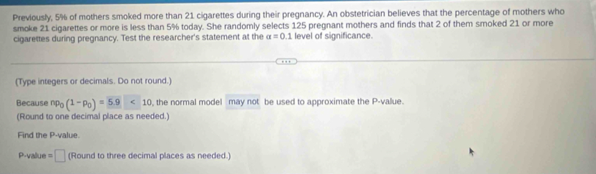 Previously, 5% of mothers smoked more than 21 cigarettes during their pregnancy. An obstetrician believes that the percentage of mothers who 
smoke 21 cigarettes or more is less than 5% today. She randomly selects 125 pregnant mothers and finds that 2 of them smoked 21 or more 
cigarettes during pregnancy. Test the researcher's statement at the alpha =0.1 level of significance. 
(Type integers or decimals. Do not round.) 
Because np_0(1-p_0)=5.9<10</tex> , the normal model may not be used to approximate the P -value. 
(Round to one decimal place as needed.) 
Find the P -value.
P-value =□ (Round to three decimal places as needed.)