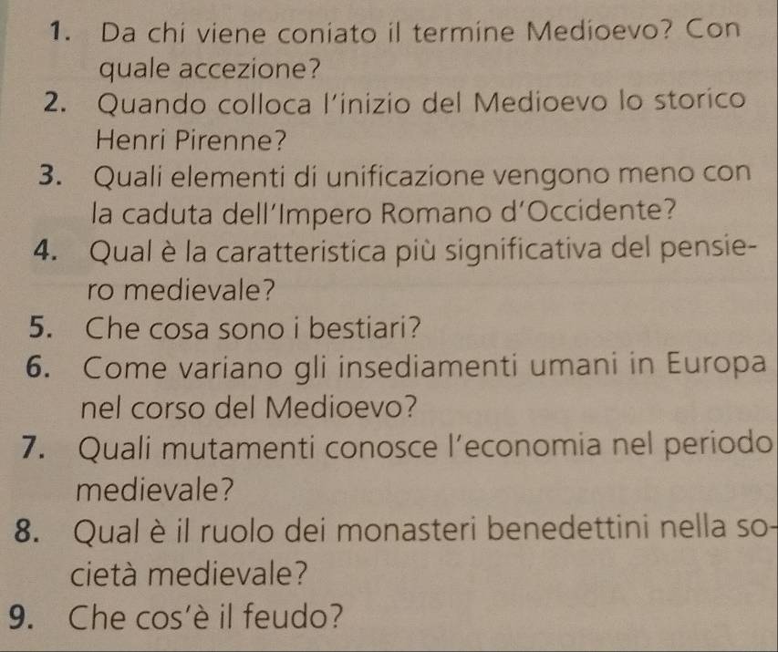 Da chi viene coniato il termine Medioevo? Con 
quale accezione? 
2. Quando colloca l’inizio del Medioevo lo storico 
Henri Pirenne? 
3. Quali elementi di unificazione vengono meno con 
la caduta dell’Impero Romano d’Occidente? 
4. Qual è la caratteristica più significativa del pensie- 
ro medievale? 
5. Che cosa sono i bestiari? 
6. Come variano gli insediamenti umani in Europa 
nel corso del Medioevo? 
7. Quali mutamenti conosce l’economia nel periodo 
medievale? 
8. Qual è il ruolo dei monasteri benedettini nella so- 
cietà medievale? 
9. Che cos'è il feudo?