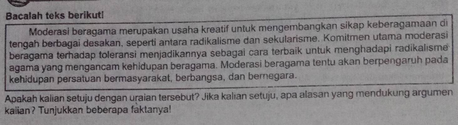 Bacalah teks berikut! 
Moderasi beragama merupakan usaha kreatif untuk mengembangkan sikap keberagamaan di 
tengah berbagai desakan, seperti antara radikalisme dan sekularisme. Komitmen utama moderasi 
beragama terhadap toleransi menjadikannya sebagai cara terbaik untuk menghadapi radikalisme 
agama yang mengancam kehidupan beragama. Moderasi beragama tentu akan berpengaruh pada 
kehidupan persatuan bermasyarakat, berbangsa, dan bernegara. 
Apakah kalian setuju dengan uraian tersebut? Jika kalian setuju, apa alasan yang mendukung argumen 
kaiian? Tunjukkan beberapa faktanya!