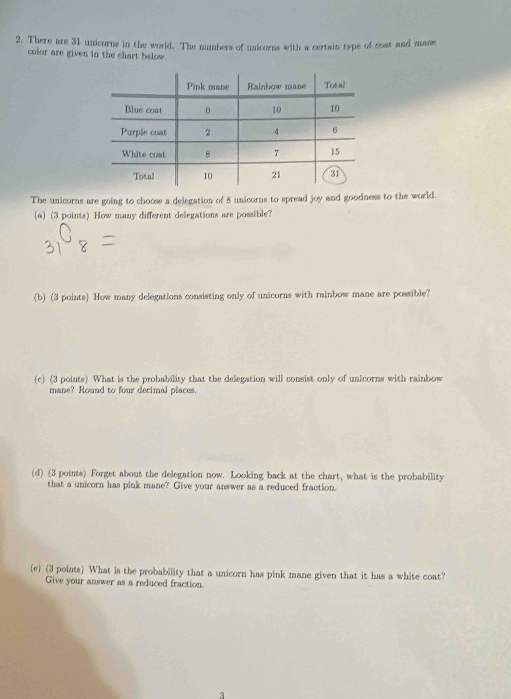 There are 31 unicorns in the world. The numbers of unicorns with a certain type of cost and mane 
color are given in the chart below. 
The unicorns are going to choose a delegation of 8 unicorns to spread joy and goodness to the world. 
(a) (3 points) How many different delegations are possible? 
(b) (3 points) How many delegations consisting only of unicorns with rainbow mane are possible? 
(c) (3 points) What is the probability that the delegation will consist only of unicorns with rainbow 
mane? Round to four decimal places. 
(d) (3 points) Forget about the delegation now. Looking back at the chart, what is the probability 
that a unicorn has pink mane? Give your answer as a reduced fraction. 
(e) (3 points) What is the probability that a unicorn has pink mane given that it has a white coat? 
Give your answer as a reduced fraction. 
3