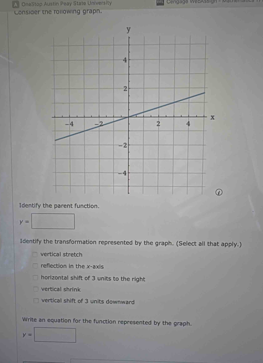 A OneStop Austín Peay State University Cengage WabAssign - Mathematics 
Consider the following grapn. 
Identify the parent function. 
□ 
y= :□ 
Identify the transformation represented by the graph. (Select all that apply.) 
vertical stretch 
reflection in the x-axis 
horizontal shift of 3 units to the right 
vertical shrink 
vertical shift of 3 units downward 
Write an equation for the function represented by the graph.
y=□