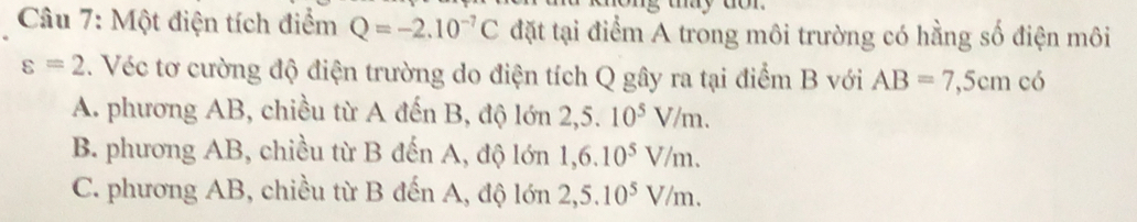 Một điện tích điểm Q=-2.10^(-7)C đặt tại điểm A trong môi trường có hằng số điện môi
varepsilon =2. Véc tơ cường độ điện trường do điện tích Q gây ra tại điểm B với AB=7,5cm có
A. phương AB, chiều từ A đến B, độ lớn 2,5.10^5V/m.
B. phương AB, chiều từ B đến A, độ lớn 1, 6.10^5V/m.
C. phương AB, chiều từ B đến A, độ lớn 2,5.10^5V/m.