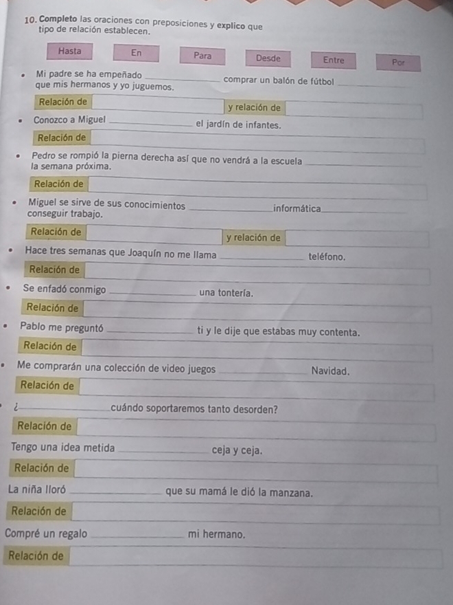 Completo las oraciones con preposiciones y explico que 
tipo de relación establecen. 
Hasta En Para Desde Entre Por 
Mi padre se ha empeñado _comprar un balón de fútbol_ 
que mis hermanos y yo juguemos. 
Relación de y relación de 
Conozco a Miguel _el jardín de infantes. 
Relación de 
Pedro se rompió la pierna derecha así que no vendrá a la escuela 
la semana próxima. 
Relación de 
Miguel se sirve de sus conocimientos _informática_ 
conseguir trabajo. 
Relación de y relación de 
Hace tres semanas que Joaquín no me llama _teléfono. 
Relación de 
Se enfadó conmigo _una tontería. 
Relación de 
Pablo me preguntó _ti y le dije que estabas muy contenta. 
Relación de 
Me comprarán una colección de video juegos _Navidad. 
Relación de 
cuándo soportaremos tanto desorden? 
Relación de 
Tengo una idea metida _ceja y ceja. 
Relación de 
La niña lloró _que su mamá le dió la manzana. 
Relación de 
Compré un regalo_ mi hermano. 
Relación de