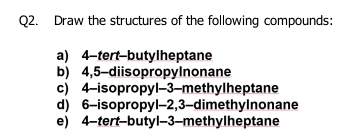 Draw the structures of the following compounds: 
a) 4 -tert-butylheptane 
b) 4,5 -diisopropyInonane 
c) 4 -isopropyl -3 -methylheptane 
d) 6 -isopropyl -2, 3 -dimethyInonane 
e) 4 -tert-butyl -3 -methylheptane