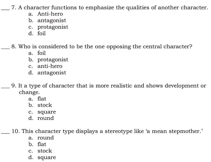 A character functions to emphasize the qualities of another character.
a. Anti-hero
b. antagonist
c. protagonist
d. foil
_8. Who is considered to be the one opposing the central character?
a. foil
b. protagonist
c. anti-hero
d. antagonist
_9. It a type of character that is more realistic and shows development or
change.
a. flat
b. stock
c. square
d. round
_10. This character type displays a stereotype like ‘a mean stepmother.’
a. round
b. flat
c. stock
d. square