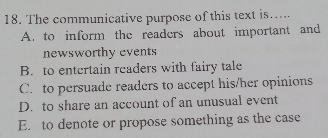 The communicative purpose of this text is…...
A. to inform the readers about important and
newsworthy events
B. to entertain readers with fairy tale
C. to persuade readers to accept his/her opinions
D. to share an account of an unusual event
E. to denote or propose something as the case