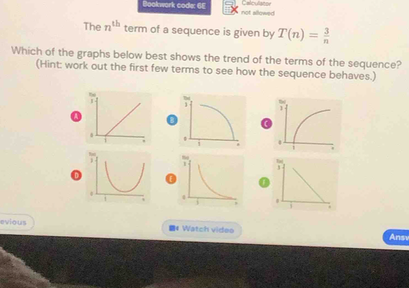 Bookwork code: 6E Calculator 
not allowed 
The n^(th) term of a sequence is given by T(n)= 3/n 
Which of the graphs below best shows the trend of the terms of the sequence? 
(Hint: work out the first few terms to see how the sequence behaves.) 
a 
o 

1 
1 
0 
evious 1 Watch video Ansv 
<