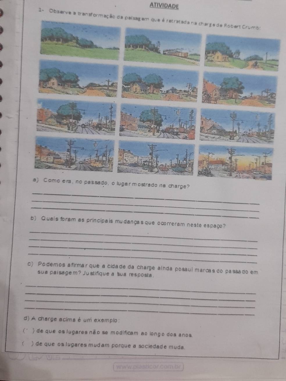 ATIVIDADE
1- Obs erve a transformação da pai
lugar mostrado na charge?
_
_
_
_
b) Quais foram as principais mudanças que ocorreram neste espaço?
_
_
_
c) Podemos afirmar que a cidade da chare ainda possui marcas do passado em
sua paisagem? Justifique a sua resposta.
_
_
_
_
d) A charge acima é um exemplo:
( ) de que os lugares não se modificam ao longo dos anos
 ) de que os lugares mudam porque a sociedade muda.
www.plasticor.com br