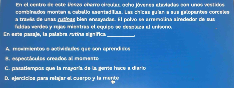 En el centro de este lienzo charro circular, ocho jóvenes ataviadas con unos vestidos
combinados montan a caballo asentadillas. Las chicas guían a sus galopantes corceles
a través de unas rutinas bien ensayadas. El polvo se arremolina alrededor de sus
faldas verdes y rojas mientras el equipo se desplaza al unísono.
En este pasaje, la palabra rutina significa_
A. movimientos o actividades que son aprendidos
B. espectáculos creados al momento
C. pasatiempos que la mayoría de la gente hace a diario
D. ejercicios para relajar el cuerpo y la mente