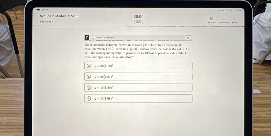 70% 9: 50
Section 2, Module 1: Math 30:00
x
Directions Hide Calculator Reference More
7 Mark for Review wed
The relationship between the variables x and y is defined by an exponential
equation. When x=0 , the value of y is 80, and for every increase in the value of £
by 1, the corresponding value of y increases by 10% of its previous value. Which
equation represents this relationship?
y=80(1.10)^x
y=80(1.01)^x
y=10(1.80)^x
y=10(1.08)^x
