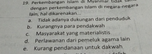 Perkembangan Islam di Myanmar tida sa
dengan perkembangan Islam di negara-negara
lain, hal dikarenakan...
a. Tidak adanya dukungan dari penduduk
b. Kurangnya para pendakwah
c. Masyarakat yang materialistis
d. Perlawanan dari pemeluk agama lain
e. Kurang pendanaan untuk dakwah