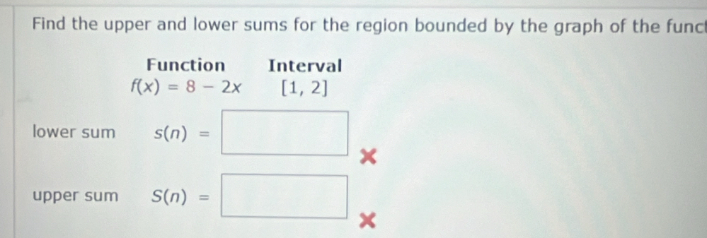 Find the upper and lower sums for the region bounded by the graph of the func 
Function Interval
f(x)=8-2x[1,2]
lower sum s(n)=□ x
upper sum S(n)=□
X