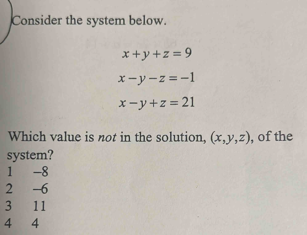 Consider the system below.
x+y+z=9
x-y-z=-1
x-y+z=21
Which value is not in the solution, (x,y,z) , of the
system?
1 -8
2 -6
3 11
4 4