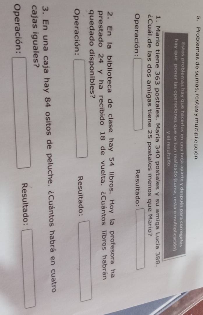 Problemas de sumas, restas y multiplicación 
Estos problemas hay que hacerlos en una hoja aparte y después para corregirlos 
hay que poner las operaciones que se han realizado (suma, resta o multiplicación) 
y el resultado. 
1. Mario tiene 363 postales. María 340 postales y su amiga Lucía 388. 
¿Cuál de las dos amigas tiene 25 postales menos que Mario? 
Operación: □ Resultado: □ 
2. En la biblioteca de clase hay 54 libros. Hoy la profesora ha 
prestado 24 y ha recibido 18 de vuelta. ¿Cuántos libros habrán 
quedado disponibles? 
Operación: □ Resultado: □ 
3. En una caja hay 84 ositos de peluche. ¿Cuántos habrá en cuatro 
cajas iguales? 
Operación: □ Resultado: □° x_-