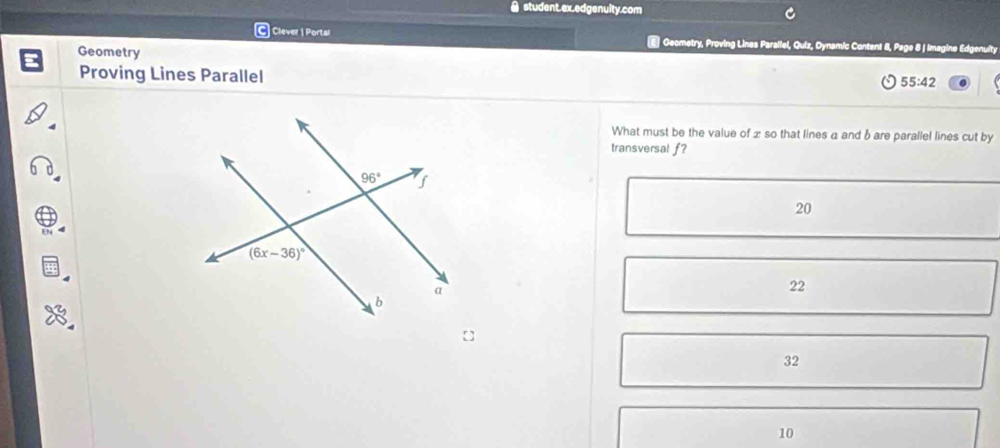 ● student.ex.edgenuity.com
Clever | Portal
Geometry
E Geometry, Proving Lines Parallel, Quiz, Dynamic Content 8, Page 8 J Imagine Edgenuity
Proving Lines Parallel 55:42
What must be the value of x so that lines a and bare parallel lines cut by
transversal f?
20
22
32
10