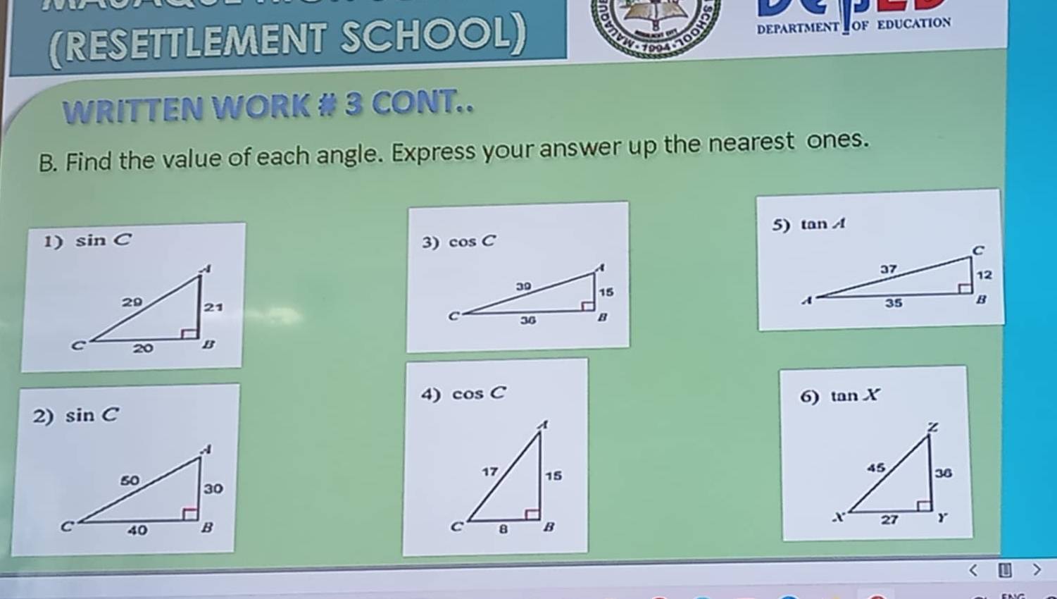 (RESETTLEMENT SCHOOL) DEPARTMENT OF EDUCATION 
amo 
WRITTEN WORK # 3 CONT.. 
B. Find the value of each angle. Express your answer up the nearest ones. 
5) tan A
1) sin C 3) cos C
4) cos C 6) tan X
2) sin C