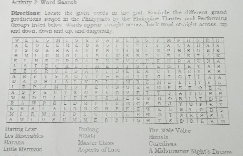 Activity 2: Word Search
Directions: Locate the given words in the grid. Encircle the different grand
productions staged in the Philippines by the Philippine Theater and Performing
Groups listed below. Words appear straight across, back-word straight across, up
and down, down and up, and diagonally.
Haring Lear Ibalong The Male Voice
Les Miserables NOAH Himala
Harana Master Class Caredivas
Little Mermaid Aspects of Love A Midsummer Night's Dream