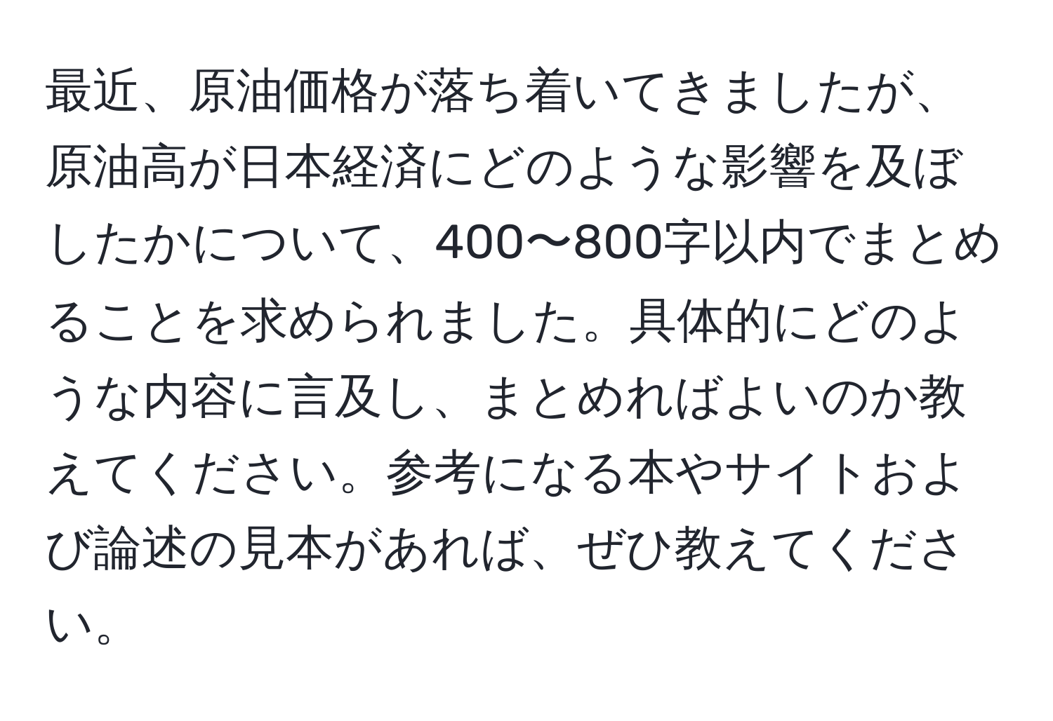 最近、原油価格が落ち着いてきましたが、原油高が日本経済にどのような影響を及ぼしたかについて、400〜800字以内でまとめることを求められました。具体的にどのような内容に言及し、まとめればよいのか教えてください。参考になる本やサイトおよび論述の見本があれば、ぜひ教えてください。