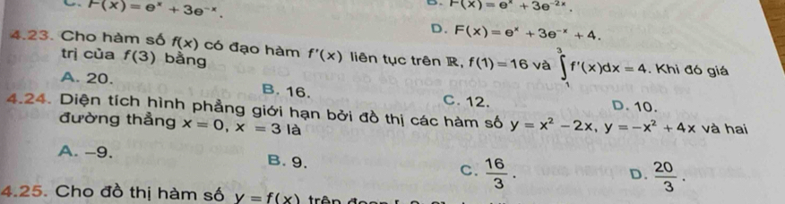 F(x)=e^x+3e^(-x). 
D. F(x)=e^x+3e^(-2x).
D. F(x)=e^x+3e^(-x)+4. 
4.23. Cho hàm số f(x) có đạo hàm f'(x) liên tục trên R, f(1)=16 và ∈tlimits _1^(3f'(x)dx=4. Khi đó giá
trị của f(3) bằng
A. 20. B. 16. C. 12. D. 10.
4.24. Diện tích hình phẳng giới hạn bởi đồ thị các hàm số y=x^2)-2x, y=-x^2+4x và hai
đường thẳng x=0, x=3la
A. -9. B. 9. C.  16/3 .
D.  20/3 . 
4.25. Cho đồ thị hàm số V=f(x)