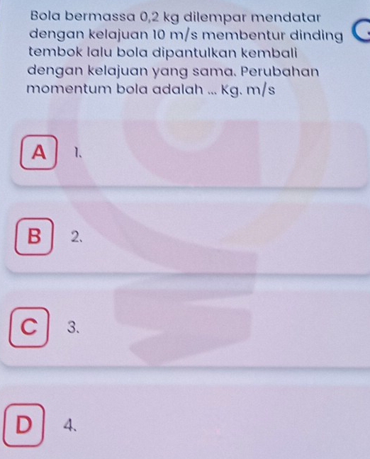 Bola bermassa 0,2 kg dilempar mendatar
dengan kelajuan 10 m/s membentur dinding
tembok lalu bola dipantulkan kembali 
dengan kelajuan yang sama. Perubahan
momentum bola adalah ... Kg. m/s
A 1 、
B 2.
C 3.
D 4、