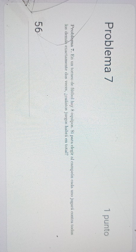 Problema 7 1 punto 
Problema 7. En un torneo de fútbol hay 8 equipos. Si para elegir al campeón cada uno jugará contra todos 
los demás exactamente dos veces, ¿cuántos juegos habrá en total?
56
