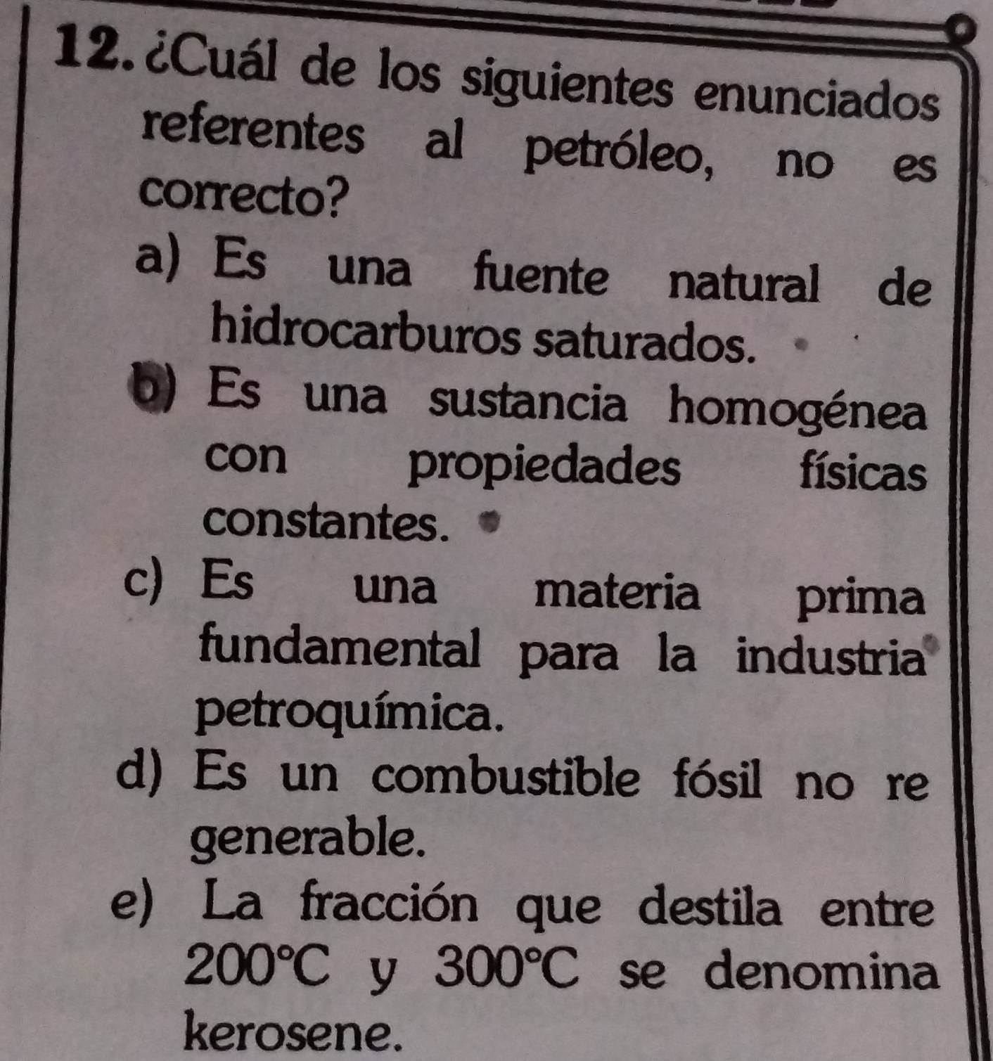 ¿Cuál de los siguientes enunciados
referentes al petróleo, no es
correcto?
a Es una fuente natural de
hidrocarburos saturados.
b) Es una sustancia homogénea
con propiedades físicas

constantes.
c Es una materia
prima
fundamental para la industria
petroquímica.
d) Es un combustible fósil no re
generable.
e) La fracción que destila entre
200°C y 300°C se denomina
kerosene.