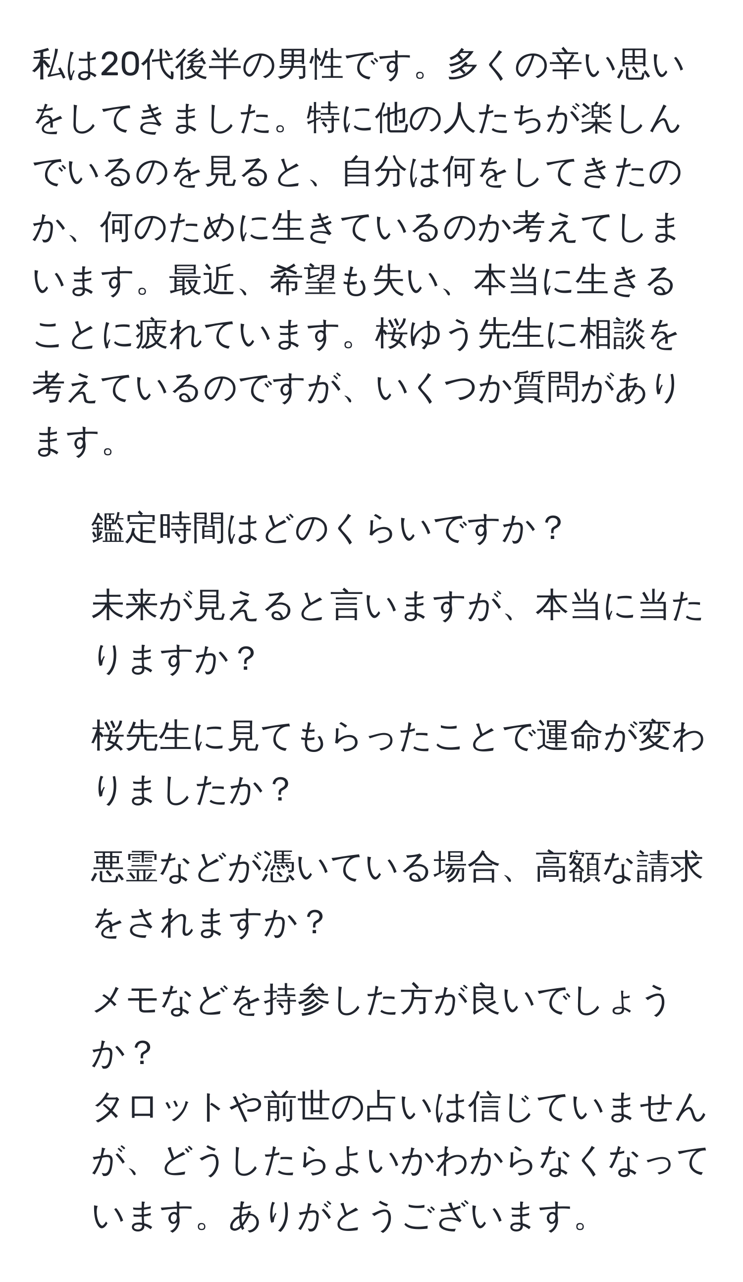 私は20代後半の男性です。多くの辛い思いをしてきました。特に他の人たちが楽しんでいるのを見ると、自分は何をしてきたのか、何のために生きているのか考えてしまいます。最近、希望も失い、本当に生きることに疲れています。桜ゆう先生に相談を考えているのですが、いくつか質問があります。  
1. 鑑定時間はどのくらいですか？  
2. 未来が見えると言いますが、本当に当たりますか？  
3. 桜先生に見てもらったことで運命が変わりましたか？  
4. 悪霊などが憑いている場合、高額な請求をされますか？  
5. メモなどを持参した方が良いでしょうか？  
タロットや前世の占いは信じていませんが、どうしたらよいかわからなくなっています。ありがとうございます。