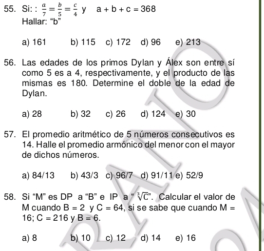 Si: :  a/7 = b/5 = c/4  y a+b+c=368
Hallar: “ b ”
a) 161 b) 115 c) 172 d) 96 e) 213
56. Las edades de los primos Dylan y Álex son entre sí
como 5 es a 4, respectivamente, y el producto de las
mismas es 180. Determine el doble de la edad de
Dylan.
a) 28 b) 32 c) 26 d) 124 e) 30
57. El promedio aritmético de 5 números consecutivos es
14. Halle el promedio armónico del menor con el mayor
de dichos números.
a) 84/13 b) 43/3 c) 96/7 d) 91/11 e) 52/9
58. Si “ M ” es DP a “ B ” e IP a “ sqrt [3]C^m. Calcular el valor de
M cuando B=2 y C=64 , si se sabe que cuando M=
16; C=216 y B=6.
a) 8 b) 10 c) 12 d) 14 e) 16