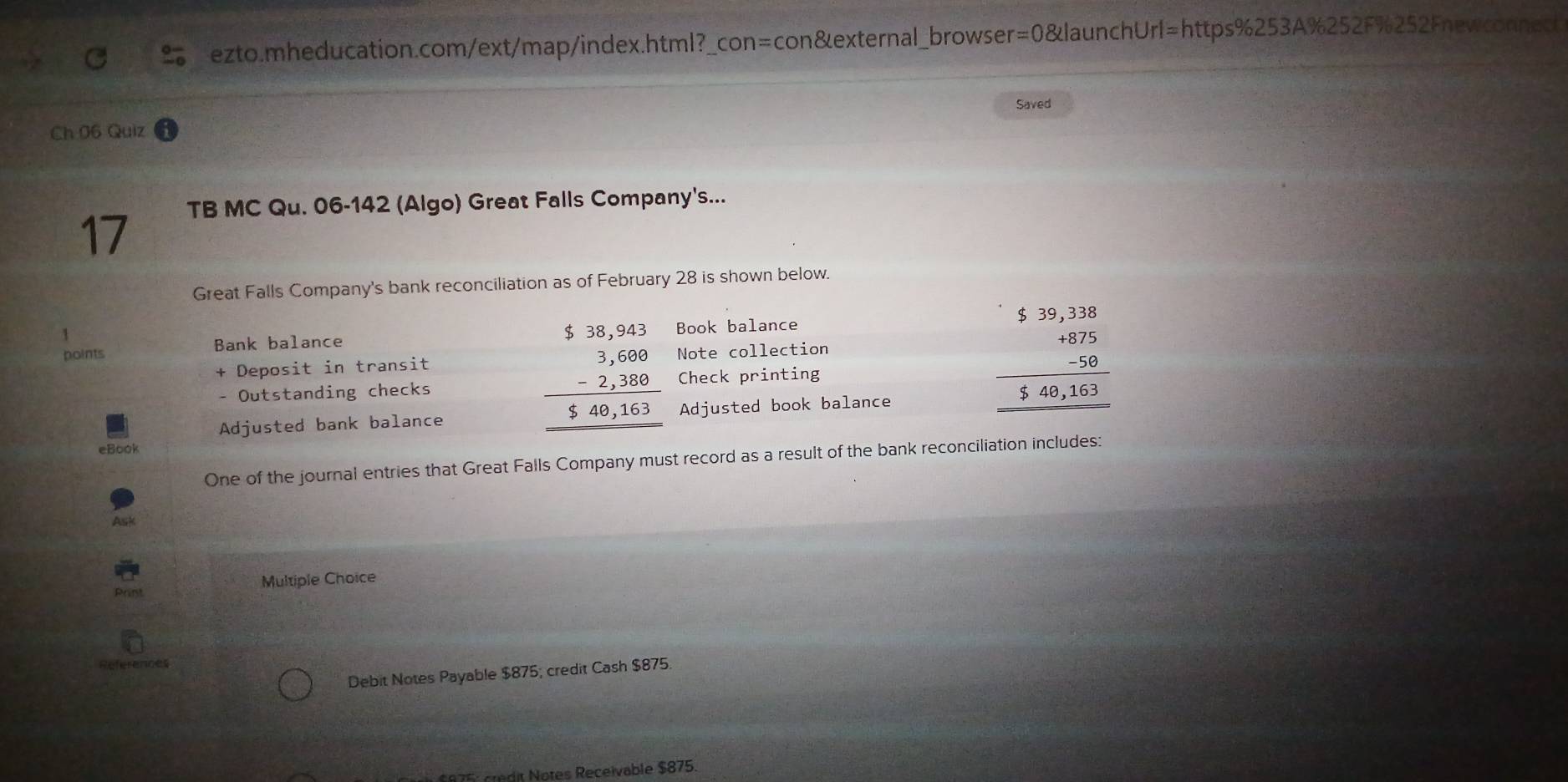 Ch 06 Quiz Saved
TB MC Qu. 06-142 (Algo) Great Falls Company's...
17
Great Falls Company's bank reconciliation as of February 28 is shown below.
1
points Bank balance Book balance
beginarrayr 5.38,943 3,600 -2,380 hline $400,163 hline endarray
+ Deposit in transit Note collection
- Outstanding checks Check printing
Adjusted bank balance Adjusted book balance
beginarrayr 5.39,2.3.3875 -50 hline 540,163 hline endarray
eBook
One of the journal entries that Great Falls Company must record as a result of the bank reconciliation includes:
Ask
Multiple Choice
Rerences
Debit Notes Payable $875; credit Cash $875.
175: credit Notes Receivable $875.