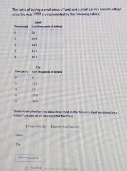 The costs of buying a small piece of land and a small car in a remote village 
since the year 1990 are represented by the following tables: 
Determine whether the data described in the tables is best modeled by a 
linear function or an exponential function. 
Show Calculstor 
12 of 12 
√ √ √