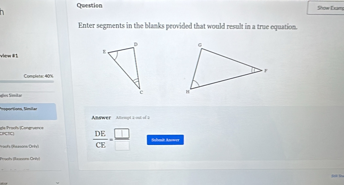 Question Show Examg 
n 
Enter segments in the blanks provided that would result in a true equation. 
view #1 
Complete: 40%
gles Similar 
Proportions, Similar 
Answer Attempt 2 out of 2 
gle Proofs (Congruence 
CPCTC 
Proofs (Reasons Only)
 DE/CE = □ /□   Submit Answer 
Proofs (Reasons Only) 
Sili Sn