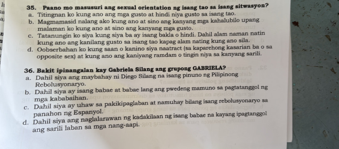 Paano mo masusuri ang sexual orientation ng isang tao sa isang sitwasyon?
la a. Titingnan ko kung ano ang mga gusto at hindi niya gusto sa isang tao.
a b. Magmamasid nalang ako kung ano at sino ang kanyang mga kahalubilo upang
malaman ko kung ano at sino ang kanyang mga gusto.
n c. Tatanungin ko siya kung siya ba ay isang bakla o hindi. Dahil alam naman natin
a
kung ano ang kanilang gusto sa isang tao kapag alam nating kung ano sila.
d. Oobserbahan ko kung saan o kanino siya naatract (sa kaparehong kasarian ba o sa
opposite sex) at kung ano ang kaniyang ramdam o tingin niya sa kanyang sarili.
36. Bakit ipinangalan kay Gabriela Silang ang grupong GABRIELA?
a. Dahil siya ang maybahay ni Diego Silang na isang pinuno ng Pilipinong
Rebolusyonaryo.
b. Dahil siya ay isang babae at babae lang ang pwedeng mamuno sa pagtatanggol ng
mga kababaihan.
c. Dahil siya ay uhaw sa pakikipaglaban at namuhay bilang isang rebolusyonaryo sa
panahon ng Espanyol.
d. Dahil siya ang naglalarawan ng kadakilaan ng isang babae na kayang ipagtanggol
ang sarili laban sa mga nang-aapi.