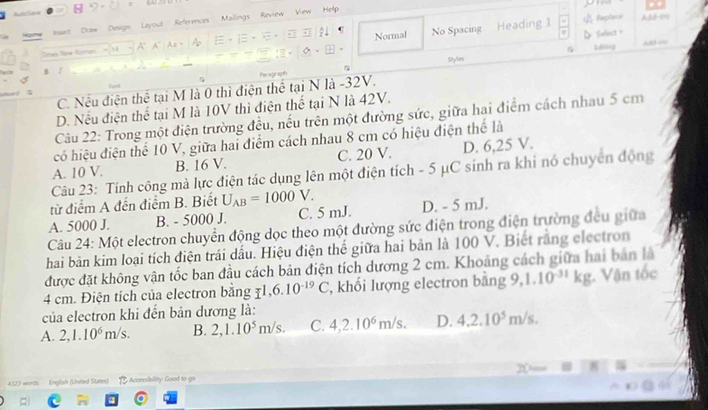 = 
Draw Design Layout References Mailings Review View Help
A' A A Normal No Spacing Heading 1 Replace
D Select。
G Edhing Add 00
Styles
Paragraph
C. Nếu điện thể tại M là 0 thì điện thể tại N là -32V.
D. Nếu điện thể tại M là 10V thì điện thể tại N là 42V.
Câu 22: Trong một điện trường đều, nếu trên một đường sức, giữa hai điểm cách nhau 5 cm
có hiệu điện thể 10 V, giữa hai điểm cách nhau 8 cm có hiệu điện thể là
A. 10 V. B. 16 V. C. 20 V. D. 6,25 V.
Câu 23: Tính công mà lực điện tác dụng lên một điện tích - 5 μC sinh ra khi nó chuyển động
từ điểm A đến điểm B. Biết U_AB=1000V.
A. 5000 J. B. - 5000 J. C. 5 mJ. D. - 5 mJ.
Câu 24: Một electron chuyển động dọc theo một đường sức điện trong điện trường đều giữa
hai bản kim loại tích điện trái dấu. Hiệu điện thế giữa hai bản là 100 V. Biết rằng electron
được đặt không vận tốc ban đầu cách bản điện tích dương 2 cm. Khoảng cách giữa hai bản là
4 cm. Điện tích của electron bằng 71, 6.10^(-19)C , khối lượng electron bằng 9, 1.10^(-31)kg - Vận tốc
của electron khi đến bản dương là:
A. 2, 1.10^6m/s. B. 2, 1.10^5m/s. C. 4, 2.10^6m/s. D. 4.2.10^5m/s. 
4323 words English (United States) 1 Accessibility: Good to go