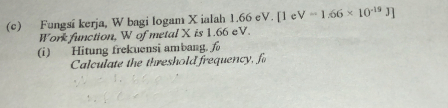 Fungsí kerja, W bagi logam X ialah 1.66 eV. [1 e V=1.66* 10^(-19)J]
Work function, W of metal X is 1.66 eV. 
(i) Hitung frekuensi ambang, f
Calculate the threshold frequency, f