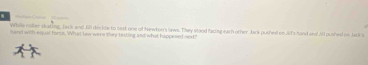 Crence Tã poin 
While roller skating, Jack and Jill decide to test one of Newton's laws. They stood facing each other. Jack pushed on Jill's hand and Jill pushed on Jack's 
hand with equal force. What law were they testing and what happened next?