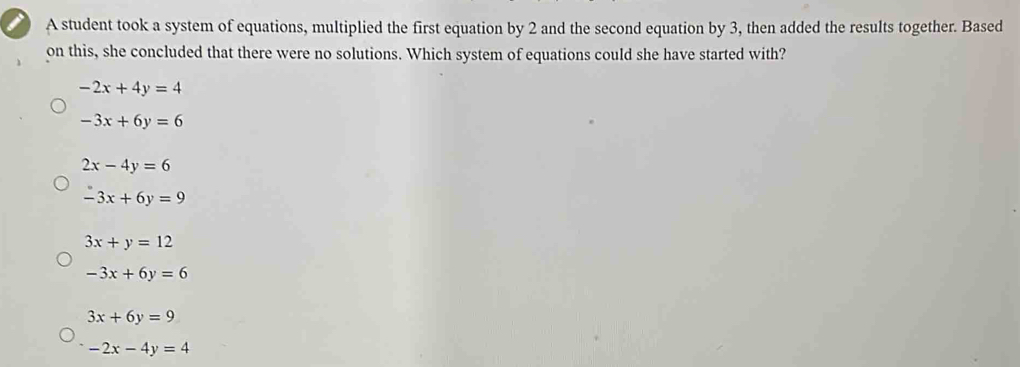 A student took a system of equations, multiplied the first equation by 2 and the second equation by 3, then added the results together. Based
on this, she concluded that there were no solutions. Which system of equations could she have started with?
-2x+4y=4
-3x+6y=6
2x-4y=6
-3x+6y=9
3x+y=12
-3x+6y=6
3x+6y=9
-2x-4y=4