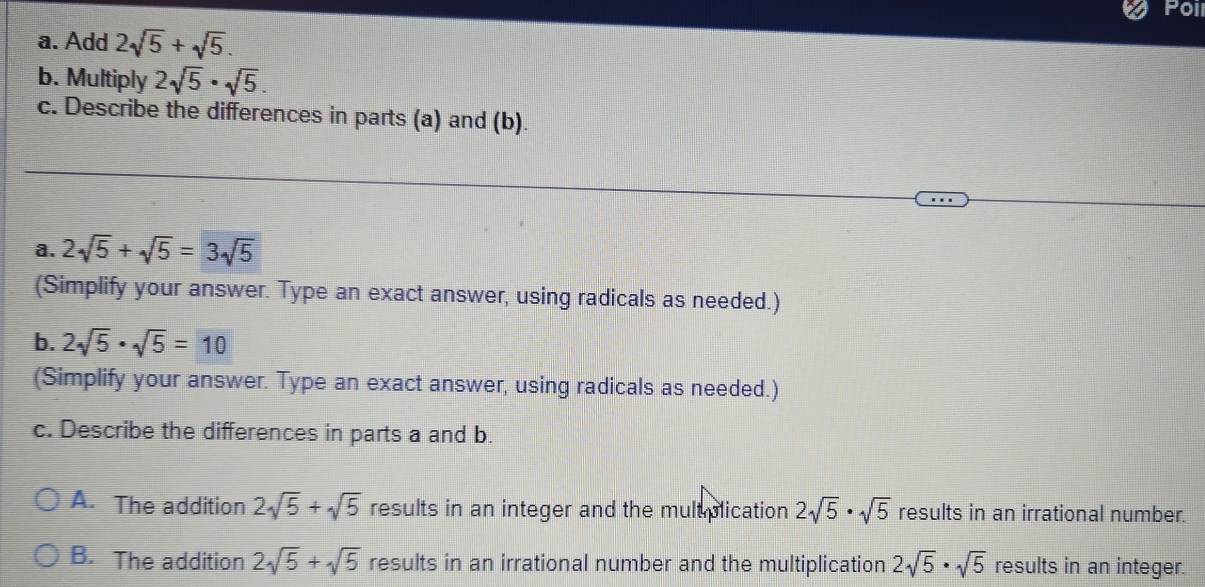 Poi
a. Add 2sqrt(5)+sqrt(5). 
b. Multiply 2sqrt(5)· sqrt(5). 
c. Describe the differences in parts (a) and (b).
a. 2sqrt(5)+sqrt(5)=3sqrt(5)
(Simplify your answer. Type an exact answer, using radicals as needed.)
b. 2sqrt(5)· sqrt(5)=10
(Simplify your answer. Type an exact answer, using radicals as needed.)
c. Describe the differences in parts a and b.
A. The addition 2sqrt(5)+sqrt(5) results in an integer and the multplication 2sqrt(5)· sqrt(5) results in an irrational number.
B. The addition 2sqrt(5)+sqrt(5) results in an irrational number and the multiplication 2sqrt(5)· sqrt(5) results in an integer.