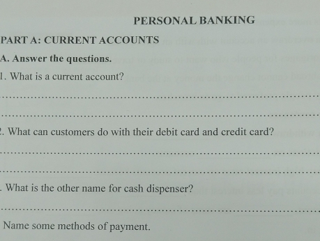 PERSONAL BANKING 
PART A: CURRENT ACCOUNTS 
A. Answer the questions. 
1. What is a current account? 
_ 
_ 
2. What can customers do with their debit card and credit card? 
_ 
_ 
. What is the other name for cash dispenser? 
_ 
Name some methods of payment.