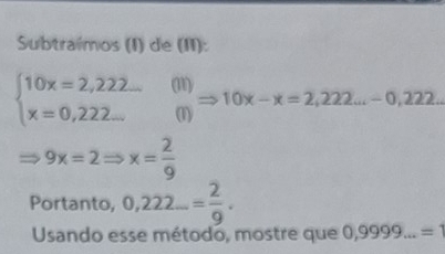 Subtraímos (I) de (II):
beginarrayl 10x=2,222... x=0,222...endarray. (I1) - 10x-x=2,222...-0,222. 
(1)
9x=2Rightarrow x= 2/9 
Portanto, 0,222...= 2/9 . 
Usando esse método, mostre que 0,9999...=1