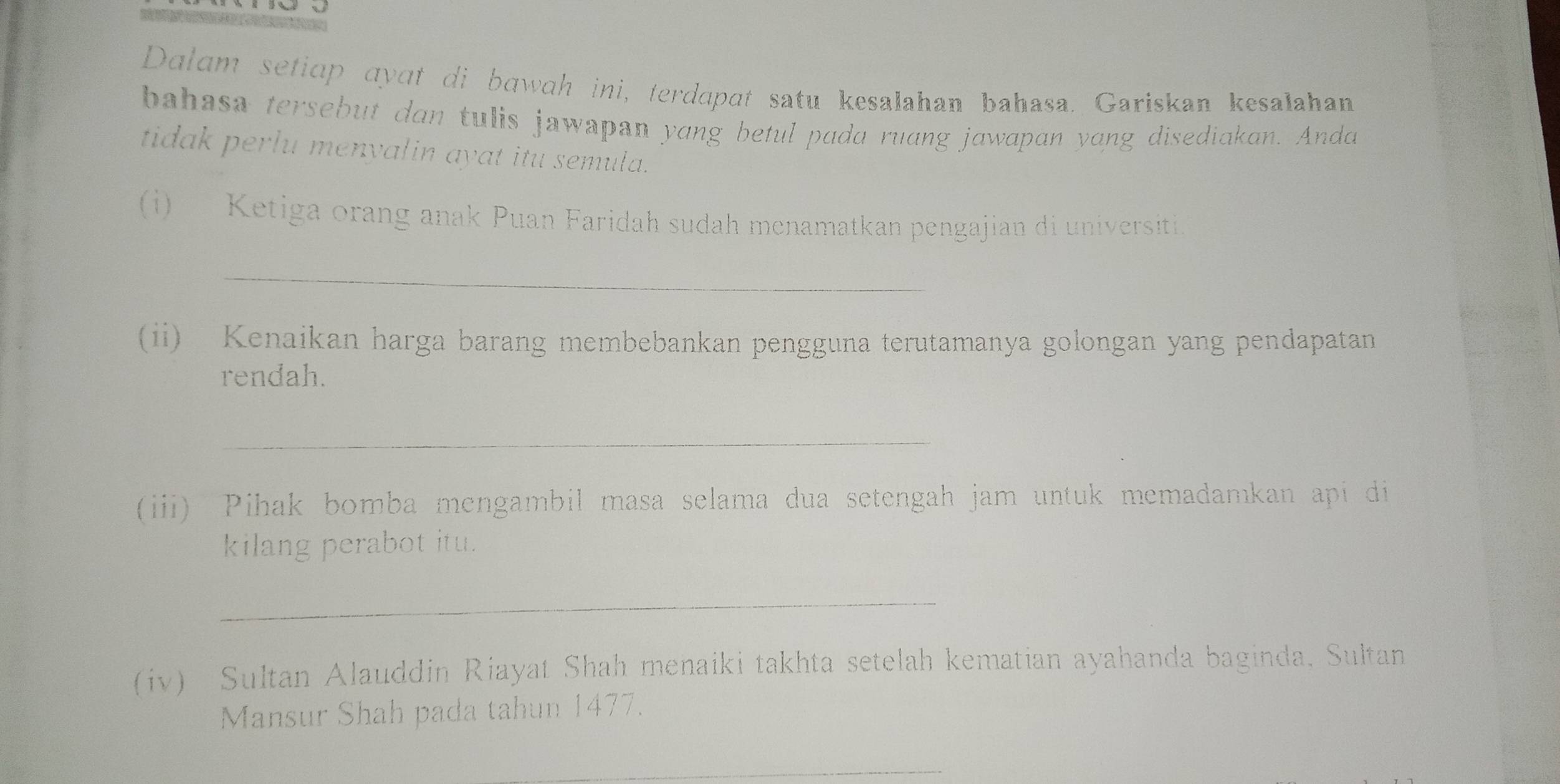 Dalam seticp qyɑt di bawah ini, terdapat satu kesalahan bahasa. Gariskan kesalahan 
bahasa tersebut dan tulis jawapan yang betul pada ruang jawapan yang disediakan. Anda 
tidak perlu menyalin ayat itu semula. 
(i) Ketiga orang anak Puan Faridah sudah menamatkan pengajian di universiti 
_ 
(ii) Kenaikan harga barang membebankan pengguna terutamanya golongan yang pendapatan 
rendah. 
_ 
(iii) Pihak bomba mengambil masa selama dua setengah jam untuk memadamkan api di 
kilang perabot itu. 
_ 
(iv) Sultan Alauddin Riayat Shah menaiki takhta setelah kematian ayahanda baginda, Sultan 
Mansur Shah pada tahun 1477. 
_