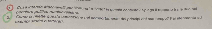 Cosa intende Machiavelli per 'fortuna" e "virtù" in questo contesto? Spiega il rapporto tra le due nel 
pensiero politico machiavelliano. 
2. Come si riflette questa concezione nel comportamento dei principi del suo tempo? Fai riferimento ad 
esempi storici o letterari.