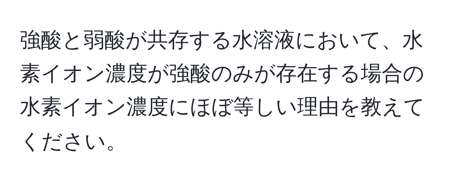 強酸と弱酸が共存する水溶液において、水素イオン濃度が強酸のみが存在する場合の水素イオン濃度にほぼ等しい理由を教えてください。