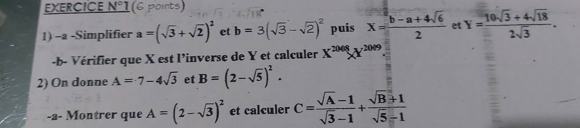 EXERCICE N° 1(6 points) 
1) -a -Simplifier a=(sqrt(3)+sqrt(2))^2 et b=3(sqrt(3)-sqrt(2))^2 puis X= (b-a+4sqrt(6))/2  et Y= (10sqrt(3)+4sqrt(18))/2sqrt(3) . 
-b- Vérifier que X est l'inverse de Y et calculer X^(2008)X^(2009)
2) On donne A=7-4sqrt(3) et B=(2-sqrt(5))^2. 
-a- Montrer que A=(2-sqrt(3))^2 et calculer C= (sqrt(A)-1)/sqrt(3)-1 + (sqrt(B)+1)/sqrt(5)-1 