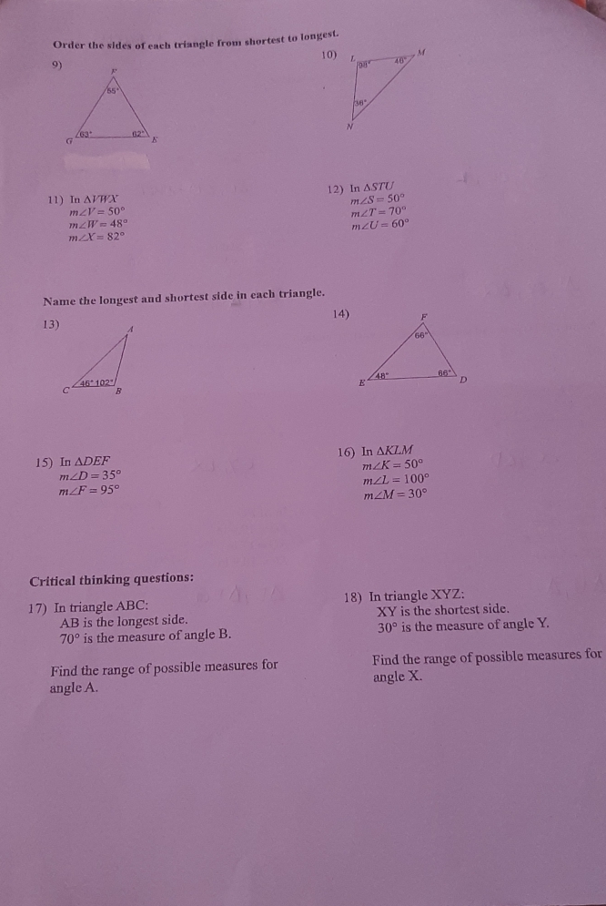 Order the sides of each triangle from shortest to longest.
10)
9
11) T _1Delta VXX 12) In Delta STU
m∠ S=50°
m∠ V=50°
m∠ T=70°
m∠ W=48°
m∠ U=60°
m∠ X=82°
Name the longest and shortest side in each triangle.
14
13
16) ln
15)I Delta DEF n Delta KLM
m∠ K=50°
m∠ D=35°
m∠ L=100°
m∠ F=95°
m∠ M=30°
Critical thinking questions:
17)  In triangle ABC : 18)  In triangle XYZ::
XY
AB is the longest side. is the shortest side.
30°
70° is the measure of angle B. is the measure of angle Y.
Find the range of possible measures for Find the range of possible measures for
angle X.
angle A.