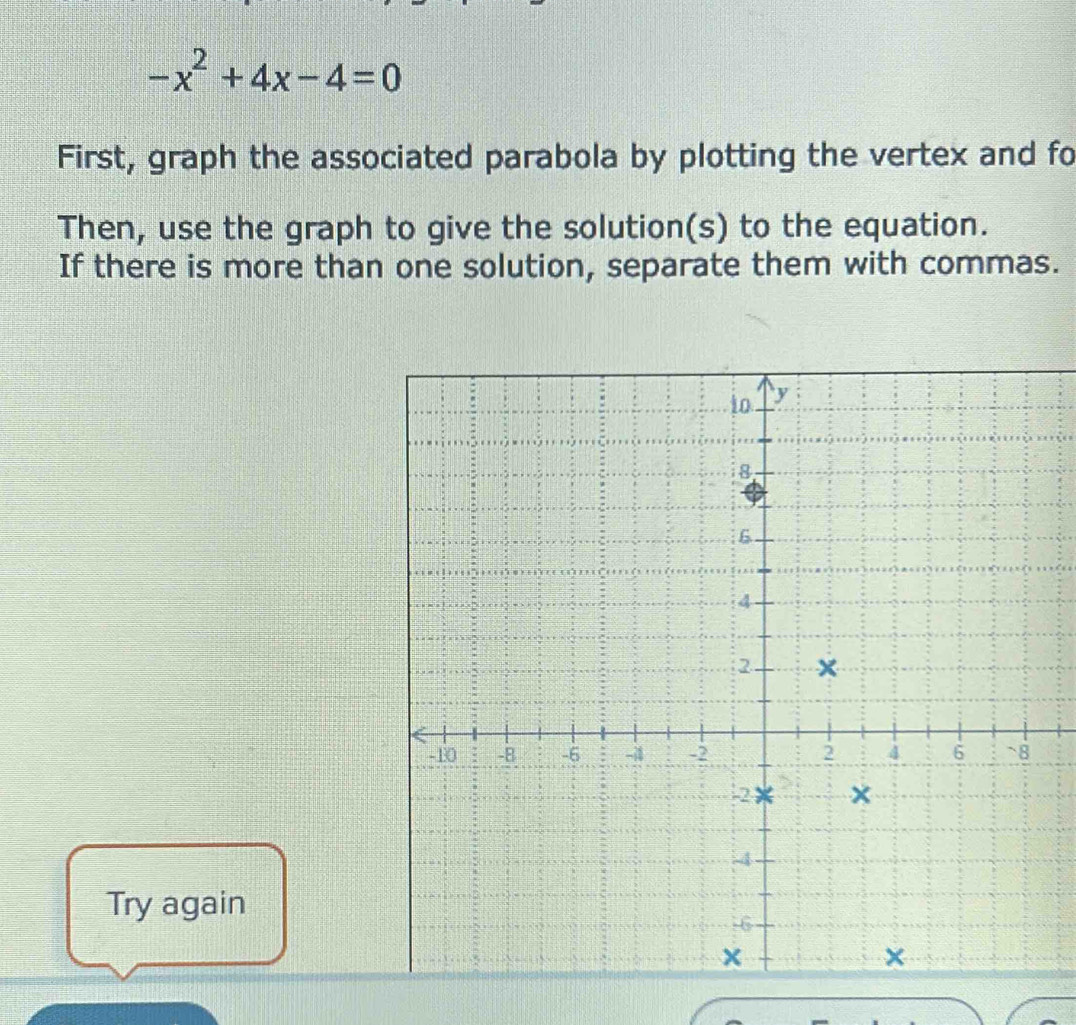 -x^2+4x-4=0
First, graph the associated parabola by plotting the vertex and fo 
Then, use the graph to give the solution(s) to the equation. 
If there is more than one solution, separate them with commas. 
Try again