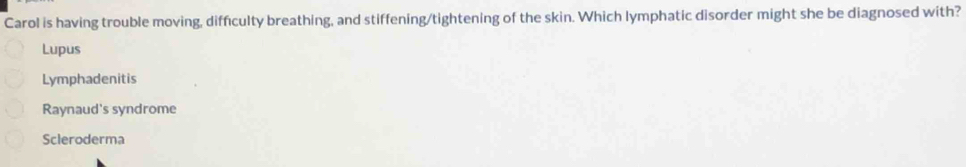 Carol is having trouble moving, difficulty breathing, and stiffening/tightening of the skin. Which lymphatic disorder might she be diagnosed with?
Lupus
Lymphadenitis
Raynaud's syndrome
Scleroderma