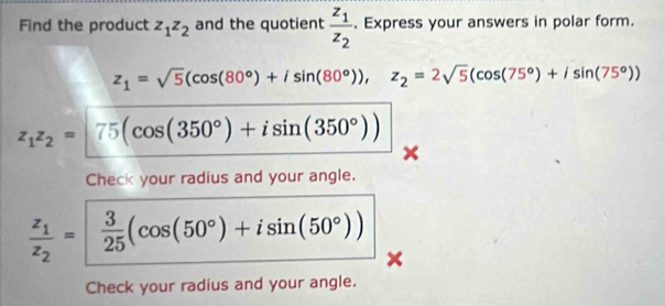 Find the product z_1z_2 and the quotient frac z_1z_2. Express your answers in polar form.
z_1=sqrt(5)(cos (80°)+isin (80°)), z_2=2sqrt(5)(cos (75°)+isin (75°))
z_1z_2=| 75(cos (350°)+isin (350°))
Check your radius and your angle.
frac z_1z_2=| 3/25 (cos (50°)+isin (50°))
Check your radius and your angle.